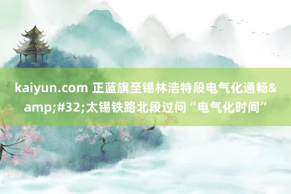 kaiyun.com 正蓝旗至锡林浩特段电气化通畅&#32;太锡铁路北段过问“电气化时间”
