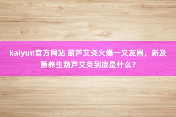 kaiyun官方网站 葫芦艾灸火爆一又友圈，新及第养生葫芦艾灸到底是什么？