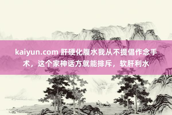 kaiyun.com 肝硬化腹水我从不提倡作念手术，这个家神话方就能排斥，软肝利水