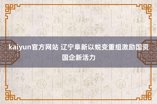 kaiyun官方网站 辽宁阜新以蜕变重组激励国资国企新活力