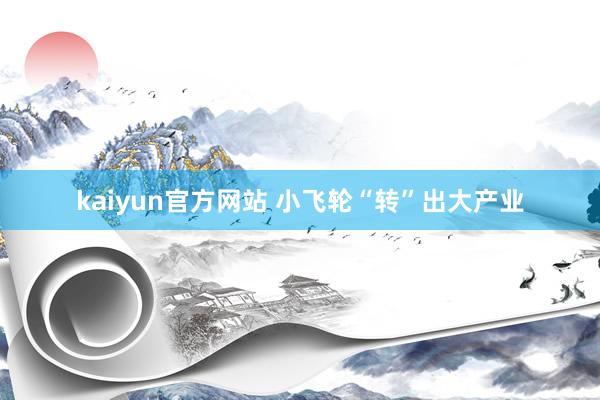 kaiyun官方网站 小飞轮“转”出大产业