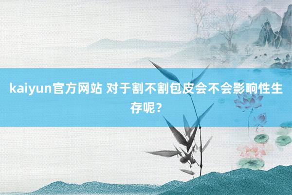 kaiyun官方网站 对于割不割包皮会不会影响性生存呢？