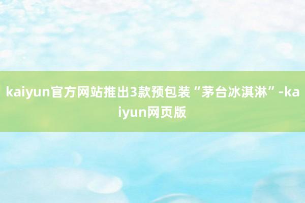 kaiyun官方网站推出3款预包装“茅台冰淇淋”-kaiyun网页版