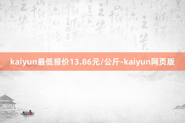 kaiyun最低报价13.86元/公斤-kaiyun网页版