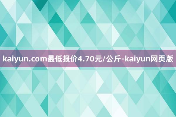 kaiyun.com最低报价4.70元/公斤-kaiyun网页版