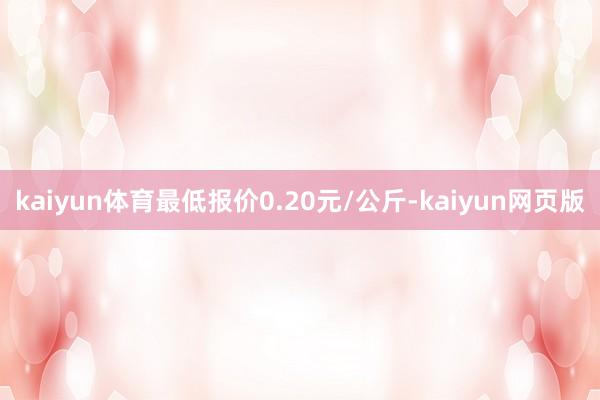 kaiyun体育最低报价0.20元/公斤-kaiyun网页版
