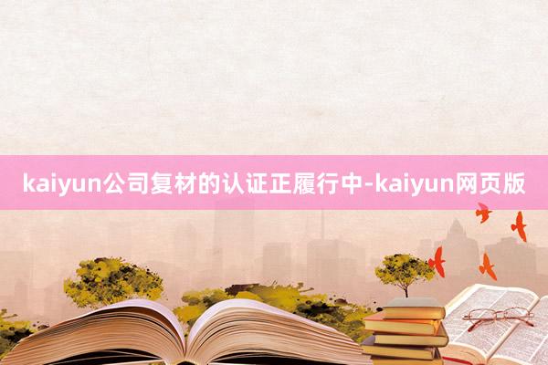 kaiyun公司复材的认证正履行中-kaiyun网页版