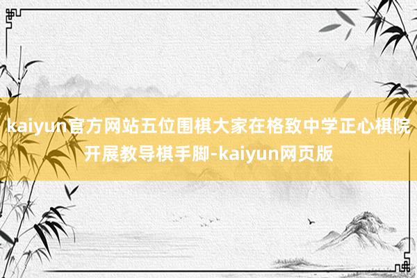 kaiyun官方网站五位围棋大家在格致中学正心棋院开展教导棋手脚-kaiyun网页版