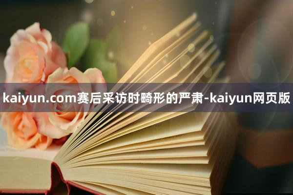kaiyun.com赛后采访时畸形的严肃-kaiyun网页版
