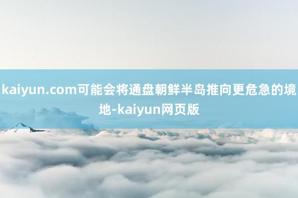 kaiyun.com可能会将通盘朝鲜半岛推向更危急的境地-kaiyun网页版