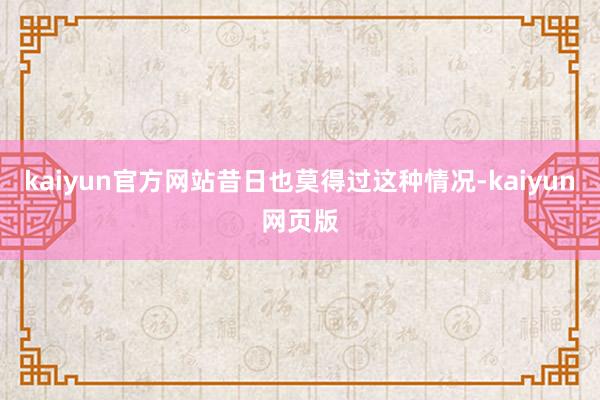 kaiyun官方网站昔日也莫得过这种情况-kaiyun网页版
