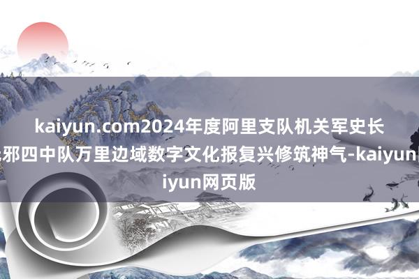 kaiyun.com2024年度阿里支队机关军史长廊和无邪四中队万里边域数字文化报复兴修筑神气-kaiyun网页版