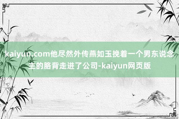 kaiyun.com他尽然外传燕如玉挽着一个男东说念主的胳背走进了公司-kaiyun网页版