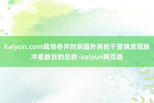 kaiyun.com栽培吞并时辰国外其他千里镜发现脉冲星数目的总数-kaiyun网页版