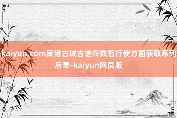 kaiyun.com良渚古城古迹在数智行使方面获取系列后果-kaiyun网页版