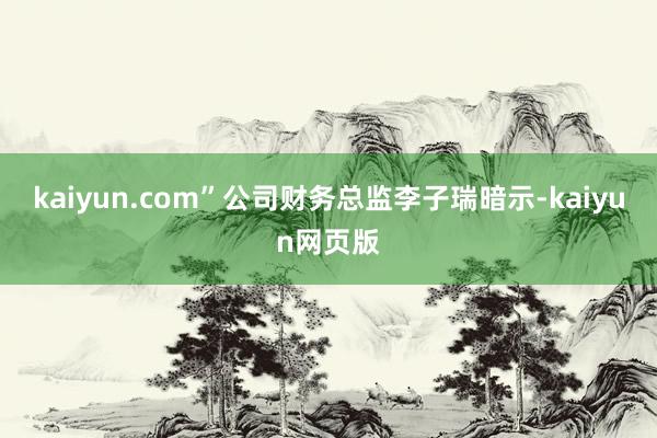 kaiyun.com”公司财务总监李子瑞暗示-kaiyun网页版