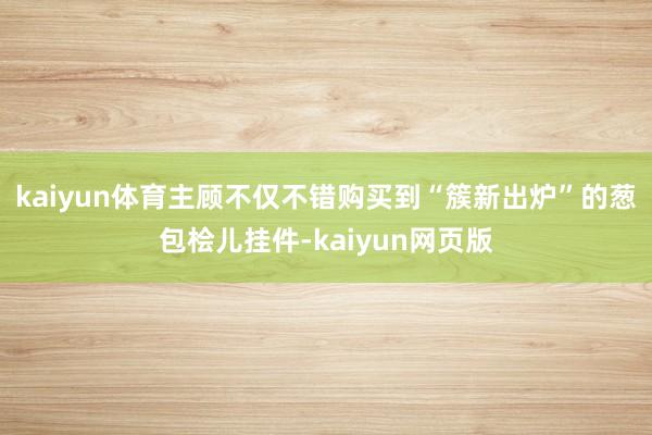 kaiyun体育主顾不仅不错购买到“簇新出炉”的葱包桧儿挂件-kaiyun网页版