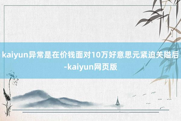 kaiyun异常是在价钱面对10万好意思元紧迫关隘后-kaiyun网页版