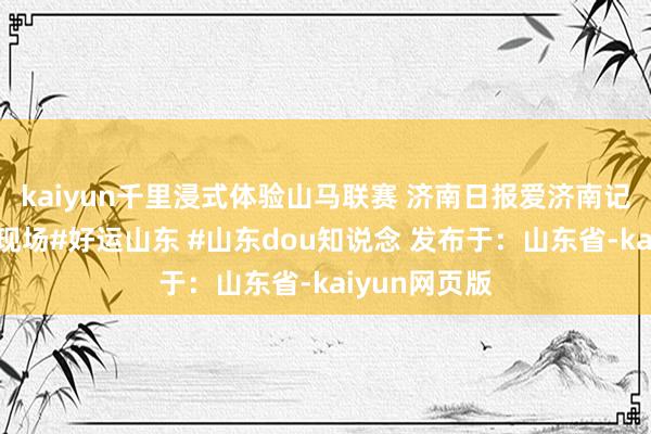 kaiyun千里浸式体验山马联赛 济南日报爱济南记者走访当作现场#好运山东 #山东dou知说念 发布于：山东省-kaiyun网页版