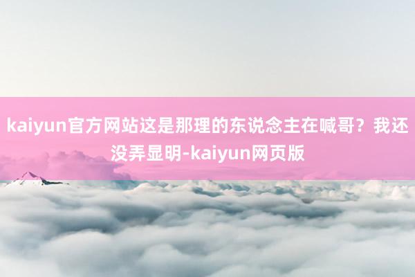 kaiyun官方网站这是那理的东说念主在喊哥？我还没弄显明-kaiyun网页版