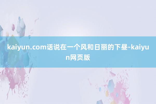 kaiyun.com话说在一个风和日丽的下昼-kaiyun网页版