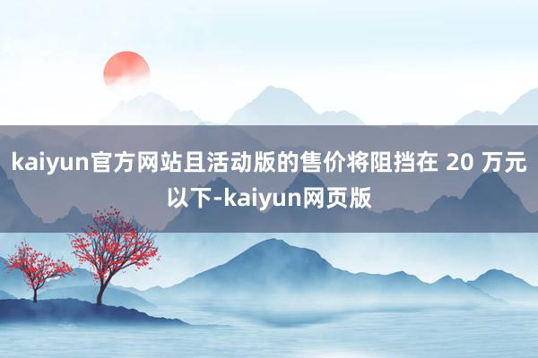 kaiyun官方网站且活动版的售价将阻挡在 20 万元以下-kaiyun网页版