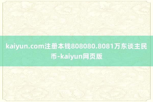kaiyun.com注册本钱808080.8081万东谈主民币-kaiyun网页版