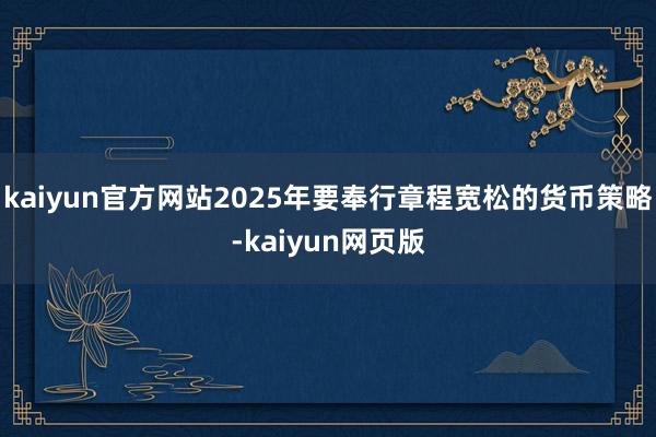 kaiyun官方网站2025年要奉行章程宽松的货币策略-kaiyun网页版