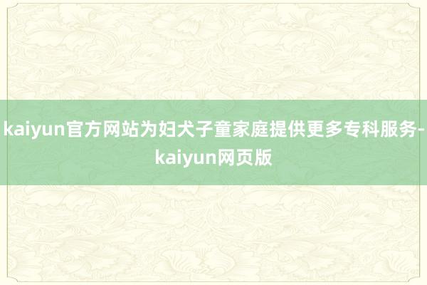 kaiyun官方网站为妇犬子童家庭提供更多专科服务-kaiyun网页版
