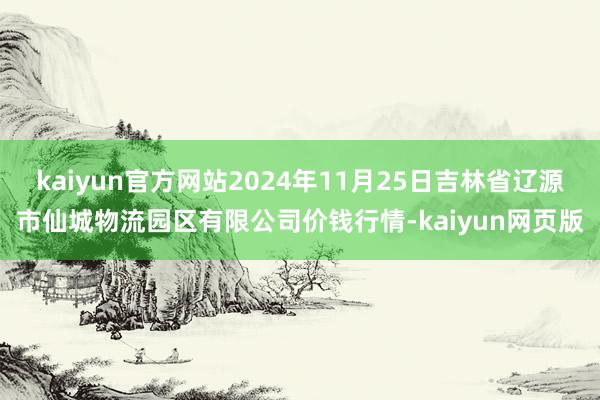 kaiyun官方网站2024年11月25日吉林省辽源市仙城物流园区有限公司价钱行情-kaiyun网页版