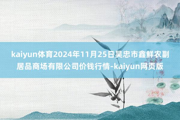 kaiyun体育2024年11月25日吴忠市鑫鲜农副居品商场有限公司价钱行情-kaiyun网页版