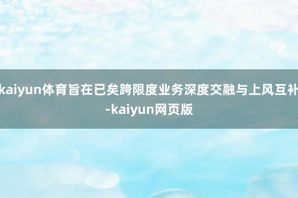kaiyun体育旨在已矣跨限度业务深度交融与上风互补-kaiyun网页版