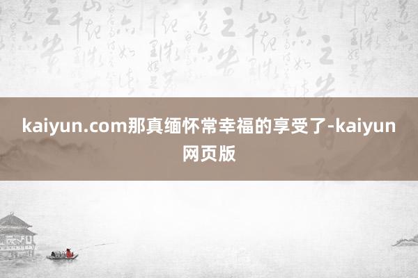 kaiyun.com那真缅怀常幸福的享受了-kaiyun网页版