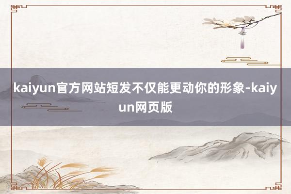 kaiyun官方网站短发不仅能更动你的形象-kaiyun网页版