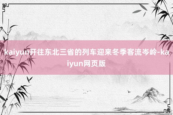 kaiyun开往东北三省的列车迎来冬季客流岑岭-kaiyun网页版