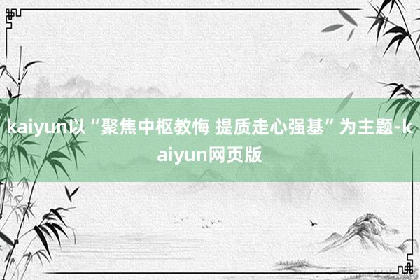 kaiyun以“聚焦中枢教悔 提质走心强基”为主题-kaiyun网页版