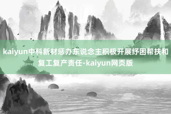 kaiyun中科新材惩办东说念主积极开展纾困帮扶和复工复产责任-kaiyun网页版