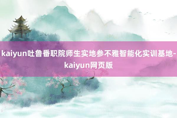 kaiyun吐鲁番职院师生实地参不雅智能化实训基地-kaiyun网页版