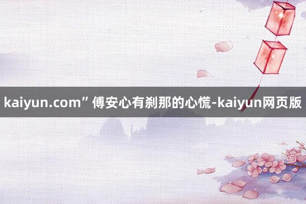 kaiyun.com”傅安心有刹那的心慌-kaiyun网页版