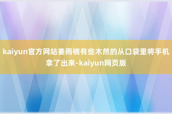 kaiyun官方网站姜雨楠有些木然的从口袋里将手机拿了出来-kaiyun网页版