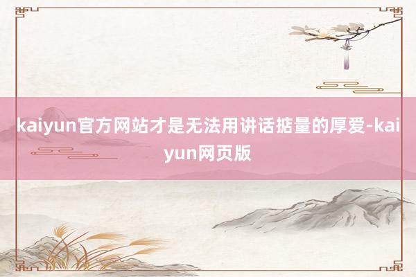 kaiyun官方网站才是无法用讲话掂量的厚爱-kaiyun网页版