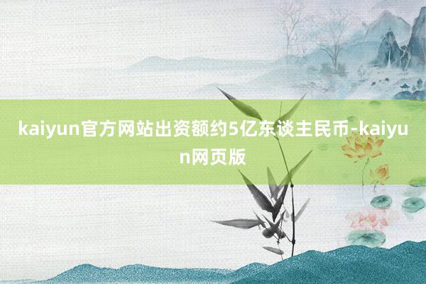 kaiyun官方网站出资额约5亿东谈主民币-kaiyun网页版