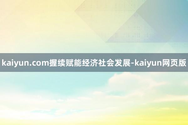 kaiyun.com握续赋能经济社会发展-kaiyun网页版