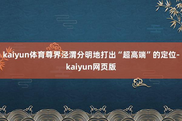 kaiyun体育尊界泾渭分明地打出“超高端”的定位-kaiyun网页版