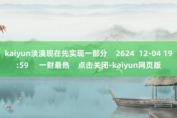kaiyun淡漠现在先实现一部分 2624 12-04 19:59 一财最热 点击关闭-kaiyun网页版