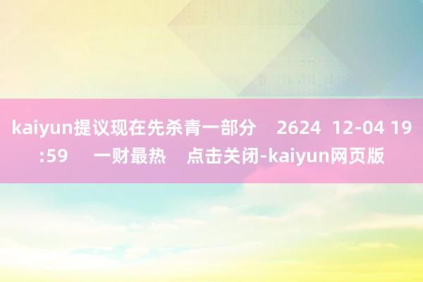 kaiyun提议现在先杀青一部分 2624 12-04 19:59 一财最热 点击关闭-kaiyun网页版