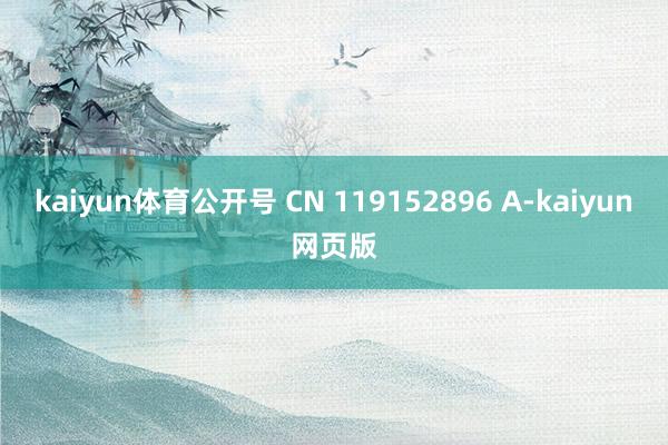 kaiyun体育公开号 CN 119152896 A-kaiyun网页版