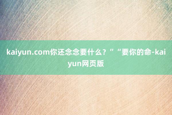 kaiyun.com你还念念要什么？”“要你的命-kaiyun网页版