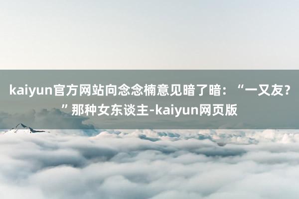 kaiyun官方网站向念念楠意见暗了暗：“一又友？”那种女东谈主-kaiyun网页版