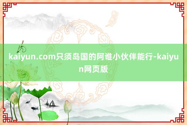 kaiyun.com只须岛国的阿谁小伙伴能行-kaiyun网页版